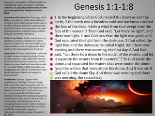 Genesis 1 is so familiar to Christians that we
oftentake its radical theology for granted.
Genesis 1 is actually modeled off an older
creation myth from Babylon, Enuma
Elish.
                                                             Genesis 1:1-1:8
Goodness of Creation:The first story of the      1 In the beginning when God created the heavens and the
Bible is actually one of the latest additions.
Genesis 1 was written during Jewish exile in     earth, 2 the earth was a formless void and darkness covered
Babylon. Whereas Babylon’s creation myth
was full of violent, uncaring Gods, the exiled
                                                 the face of the deep, while a wind from God swept over the
Priests describe a radically loving God who      face of the waters. 3 Then God said, "Let there be light"; and
crafts all of creation to be good.
Order from Chaos: God’s creation does not
                                                 there was light. 4 And God saw that the light was good; and
start from nothing. God takes the watery         God separated the light from the darkness. 5 God called the
chaos—a violent, out of control Babylonian
water Goddess—and throughout the Myth            light Day, and the darkness he called Night. And there was
applies order and goodness to the chaos.
                                                 evening and there was morning, the first day. 6 And God
Single God: In Enuma Elish there is a bloody
struggle between competing Gods. During
                                                 said, "Let there be a dome in the midst of the waters, and let
the time Genesis 1 was written (5th century      it separate the waters from the waters." 7 So God made the
BCE) most Near-Eastern cultures assumed
there were many Gods and none dominated.         dome and separated the waters that were under the dome
Even in older Hebrew Bible texts there are
competing Gods. Genesis 1 revises this older     from the waters that were above the dome. And it was so. 8
Jewish theology in favor of a singularly
powerful God.
                                                 God called the dome Sky. And there was evening and there
Conclusion: Genesis 1 opens with a
                                                 was morning, the second day
revolutionary theology. There is a single
God, converting chaos into order, and this
order is inherently good. The implications of
this sort of creation for God’s creatures—
us—are profound. By definition God’s
creatures are good. We continually progress
from chaos to order. And we do not have to
worry about competing divine forces
disrupting the process of creation. Genesis 1
is radically optimistic about the state of the
world. Thus setting the stage for a
redemptive spiritual message throughout
the Bible.
 