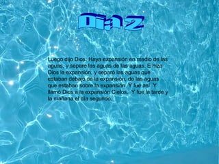 Dia 2 Luego dijo Dios: Haya expansión en medio de las aguas, y separe las aguas de las aguas. E hizo Dios la expansión, y separó las aguas que estaban debajo de la expansión, de las aguas que estaban sobre la expansión. Y fue así. Y llamó Dios a la expansión Cielos.    Y fue la tarde y la mañana el día segundo.   