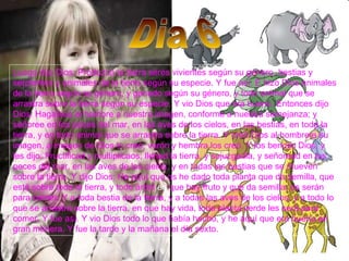 Luego dijo Dios: Produzca la tierra seres vivientes según su género, bestias y serpientes y animales de la tierra según su especie. Y fue así. E hizo Dios animales de la tierra según su género, y ganado según su género, y todo animal que se arrastra sobre la tierra según su especie. Y vio Dios que era bueno. Entonces dijo Dios: Hagamos al hombre a nuestra imagen, conforme a nuestra semejanza; y señoree en los peces del mar, en las aves de los cielos, en las bestias, en toda la tierra, y en todo animal que se arrastra sobre la tierra. Y creó Dios al hombre a su imagen, a imagen de Dios lo creó; varón y hembra los creó. Y los bendijo Dios, y les dijo: Fructificad y multiplicaos; llenad la tierra, y sojuzgadla, y señoread en los peces del mar, en las aves de los cielos, y en todas las bestias que se mueven sobre la tierra. Y dijo Dios: He aquí que os he dado toda planta que da semilla, que está sobre toda la tierra, y todo árbol  en  que hay fruto y que da semilla; os serán para comer. Y a toda bestia de la tierra, y a todas las aves de los cielos, y a todo lo que se arrastra sobre la tierra, en que hay vida, toda planta verde les será para comer. Y fue así. Y vio Dios todo lo que había hecho, y he aquí que era bueno en gran manera. Y fue la tarde y la mañana el día sexto.  Dia 6 