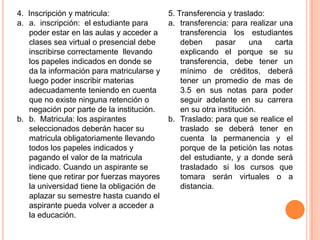 4. Inscripción y matricula:                5. Transferencia y traslado:
a. a. inscripción: el estudiante para      a. transferencia: para realizar una
   poder estar en las aulas y acceder a        transferencia los estudiantes
   clases sea virtual o presencial debe        deben      pasar     una  carta
   inscribirse correctamente llevando          explicando el porque se su
   los papeles indicados en donde se           transferencia, debe tener un
   da la información para matricularse y       mínimo de créditos, deberá
   luego poder inscribir materias              tener un promedio de mas de
   adecuadamente teniendo en cuenta            3.5 en sus notas para poder
   que no existe ninguna retención o           seguir adelante en su carrera
   negación por parte de la institución.       en su otra institución.
b. b. Matricula: los aspirantes            b. Traslado: para que se realice el
   seleccionados deberán hacer su              traslado se deberá tener en
   matricula obligatoriamente llevando         cuenta la permanencia y el
   todos los papeles indicados y               porque de la petición las notas
   pagando el valor de la matricula            del estudiante, y a donde será
   indicado. Cuando un aspirante se            trasladado si los cursos que
   tiene que retirar por fuerzas mayores       tomara serán virtuales o a
   la universidad tiene la obligación de       distancia.
   aplazar su semestre hasta cuando el
   aspirante pueda volver a acceder a
   la educación.
 