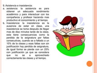 9. Asistencia e inasistencia:
a. asistencia: la asistencia es para
    obtener un adecuado rendimiento
    académico y para interactuar con los
    compañeros y profesor haciendo mas
    productivo el conocimiento y el tiempo.
b. Inasistencia: la inasistencia es la
    ausencia de estar en clase, una
    inasistencia se toma después de llegar
    mas de diez minutos tarde de la clase,
    esta tiene consecuencias como la
    perdida de la asignatura por faltas
    consecutivas, cuando se a faltado a un
    15% de la clases y esas faltas son sin
    justificación hay perdida de asignatura,
    de igual forma se pierde con un 25%
    con justificación ya que se considera
    que      no     se    a    aprovechado
    correctamente las clases y el tiempo.
 