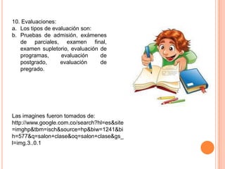 10. Evaluaciones:
a. Los tipos de evaluación son:
b. Pruebas de admisión, exámenes
   de parciales, examen final,
   examen supletorio, evaluación de
   programas,      evaluación    de
   postgrado,      evaluación    de
   pregrado.




Las imagines fueron tomados de:
http://www.google.com.co/search?hl=es&site
=imghp&tbm=isch&source=hp&biw=1241&bi
h=577&q=salon+clase&oq=salon+clase&gs_
l=img.3..0.1
 