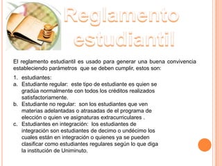 El reglamento estudiantil es usado para generar una buena convivencia
estableciendo parámetros que se deben cumplir, estos son:
1. estudiantes:
a. Estudiante regular: este tipo de estudiante es quien se
   gradúa normalmente con todos los créditos realizados
   satisfactoriamente.
b. Estudiante no regular: son los estudiantes que ven
   materias adelantadas o atrasadas de el programa de
   elección o quien ve asignaturas extracurriculares .
c. Estudiantes en integración: los estudiantes de
   integración son estudiantes de decimo o undécimo los
   cuales están en integración o quienes ya se pueden
   clasificar como estudiantes regulares según lo que diga
   la institución de Uniminuto.
 