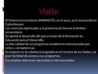 El Sistema Universitario UNIMINUTO, en el 2012, será reconocido en
Colombia por:
Las vivencias espirituales y la presencia de Dios en el ámbito
universitario.
Su aporte al desarrollo del país a través de la formación en
Educación para el Desarrollo.
La alta calidad de sus programas académicos estructurados por
ciclos y competencias.
Su impacto en la cobertura originado en el número de sus Sedes y la
gran facilidad de acceso a sus programas.
Sus amplias relaciones nacionales e internacionales.
 