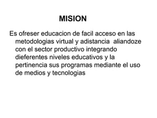 MISION
Es ofreser educacion de facil acceso en las
metodologias virtual y adistancia aliandoze
con el sector productivo integrando
dieferentes niveles educativos y la
pertinencia sus programas mediante el uso
de medios y tecnologias
 