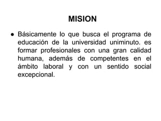 MISION
● Básicamente lo que busca el programa de
educación de la universidad uniminuto. es
formar profesionales con una gran calidad
humana, además de competentes en el
ámbito laboral y con un sentido social
excepcional.
 