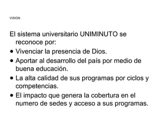 VISION
El sistema universitario UNIMINUTO se
reconoce por:
● Vivenciar la presencia de Dios.
● Aportar al desarrollo del país por medio de
buena educación.
● La alta calidad de sus programas por ciclos y
competencias.
● El impacto que genera la cobertura en el
numero de sedes y acceso a sus programas.