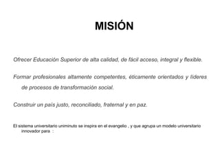 MISIÓN
Ofrecer Educación Superior de alta calidad, de fácil acceso, integral y flexible.
Formar profesionales altamente competentes, éticamente orientados y líderes
de procesos de transformación social.
Construir un país justo, reconciliado, fraternal y en paz.
El sistema universitario uniminuto se inspira en el evangelio , y que agrupa un modelo universitario
innovador para :