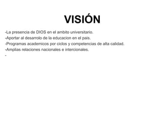 VISIÓN
-La presencia de DIOS en el ambito universitario.
-Aportar al desarrolo de la educacion en el pais.
-Programas academicos por ciclos y competencias de alta calidad.
-Amplias relaciones nacionales e intercionales.
-