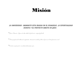 Misión
la universidad uniminuto esta basada en el evangelio, la espiritualidad
eudista y el proyecto ninuto de Dios:
•Ofrecer EducaciónSuperior de alta calidad, de fácilacceso, integral yflexible.
•Formar profesionales altamente competentes, éticamente orientados ylíderes de procesos de transformaciónsocial.
•Construir unpaísjusto, reconciliado, fraternalyen paz.