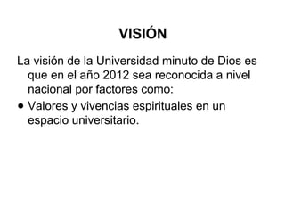 VISIÓN
La visión de la Universidad minuto de Dios es
que en el año 2012 sea reconocida a nivel
nacional por factores como:
● Valores y vivencias espirituales en un
espacio universitario.
