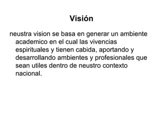 Visión
neustra vision se basa en generar un ambiente
academico en el cual las vivencias
espirituales y tienen cabida, aportando y
desarrollando ambientes y profesionales que
sean utiles dentro de neustro contexto
nacional.
 