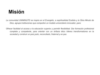 Misión
La comunidad UNIMINUTO se inspira en el Evangelio, a espiritualidad Eudista y la Obra Minuto de
Dios, agrupa Instituciones que comparten un modelo universitario innovador, para:
Ofrecer facilidad al acceso a la educación superior y permitir flexibilidad. Dar formación profesional
completa y competente, para orientar con un énfasis ético líderes transformadores en la
sociedad y construir un país justo, reconciliado, fraternal y en paz.