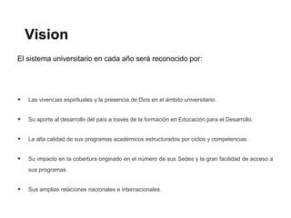 Vision
El sistema universitario en cada año será reconocido por:
• Las vivencias espirituales y la presencia de Dios en el ámbito universitario.
• Su aporte al desarrollo del país a través de la formación en Educación para el Desarrollo.
• La alta calidad de sus programas académicos estructurados por ciclos y competencias.
• Su impacto en la cobertura originado en el número de sus Sedes y la gran facilidad de acceso a
sus programas.
• Sus amplias relaciones nacionales e internacionales.