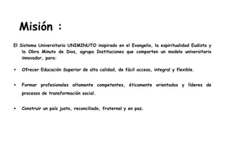 Misión :
El Sistema Universitario UNIMINUTO inspirado en el Evangelio, la espiritualidad Eudista y
la Obra Minuto de Dios, agrupa Instituciones que comparten un modelo universitario
innovador, para:
• Ofrecer Educación Superior de alta calidad, de fácil acceso, integral y flexible.
• Formar profesionales altamente competentes, éticamente orientados y líderes de
procesos de transformación social.
• Construir un país justo, reconciliado, fraternal y en paz.