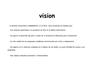 vision
El Sistema Universitario UNIMINUTO, en el 2012, será reconocido en Colombia por:
•Las vivencias espirituales y la presencia de Dios en el ámbito universitario.
•Su aporte al desarrollo del país a través de la formación en Educación para el Desarrollo.
•La alta calidad de sus programas académicos estructurados por ciclos y competencias.
•Su impacto en la cobertura originado en el número de sus Sedes y la gran facilidad de acceso a sus
programas.
•Sus amplias relaciones nacionales e internacionales.