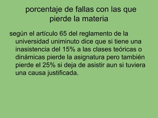 porcentaje de fallas con las que
pierde la materia
según el artículo 65 del reglamento de la
universidad uniminuto dice que si tiene una
inasistencia del 15% a las clases teóricas o
dinámicas pierde la asignatura pero también
pierde el 25% si deja de asistir aun si tuviera
una causa justificada.
 