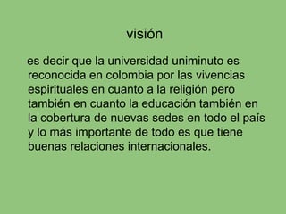 visión
es decir que la universidad uniminuto es
reconocida en colombia por las vivencias
espirituales en cuanto a la religión pero
también en cuanto la educación también en
la cobertura de nuevas sedes en todo el país
y lo más importante de todo es que tiene
buenas relaciones internacionales.
 
