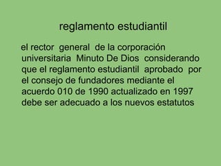reglamento estudiantil
el rector general de la corporación
universitaria Minuto De Dios considerando
que el reglamento estudiantil aprobado por
el consejo de fundadores mediante el
acuerdo 010 de 1990 actualizado en 1997
debe ser adecuado a los nuevos estatutos
 