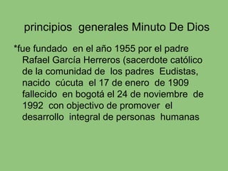 principios generales Minuto De Dios
*fue fundado en el año 1955 por el padre
Rafael García Herreros (sacerdote católico
de la comunidad de los padres Eudistas,
nacido cúcuta el 17 de enero de 1909
fallecido en bogotá el 24 de noviembre de
1992 con objectivo de promover el
desarrollo integral de personas humanas
 