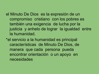 el Minuto De Dios es la expresión de un
compromiso cristiano con los pobres es
también una exigencia de lucha por la
justicia y anhelo de lograr la igualdad entre
la humanidad.
*el servicio a la humanidad es principal
características de Minuto De Dios, de
manera que cada persona pueda
encontrar orientación o un apoyo en
necesidades
 