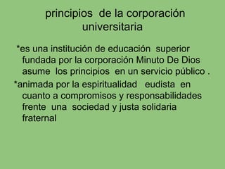 principios de la corporación
universitaria
*es una institución de educación superior
fundada por la corporación Minuto De Dios
asume los principios en un servicio público .
*animada por la espiritualidad eudista en
cuanto a compromisos y responsabilidades
frente una sociedad y justa solidaria
fraternal
 