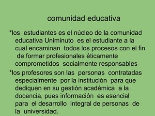 comunidad educativa
*los estudiantes es el núcleo de la comunidad
educativa Uniminuto es el estudiante a la
cual encaminan todos los procesos con el fin
de formar profesionales éticamente
comprometidos socialmente responsables
*los profesores son las personas contratadas
especialmente por la institución para que
dediquen en su gestión académica a la
docencia, pues información es esencial
para el desarrollo integral de personas de
la universidad.
 