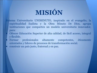 MISIÓN
Sistema Universitario UNIMINUTO, inspirado en el evangelio, la
espiritualidad Eudista y la Obra Minuto De Dios, agrupa
instituciones que comparten un modelo universitario innovador,
para:
● Ofrecer Educación Superior de alta calidad, de fácil acceso, integral
y flexible.
● Formar profesionales altamente competentes, éticamente
orientados y líderes de procesos de transformación social.
● construir un país justo, fraternal y en paz.
 