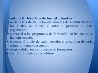 Capítulo II Derechos de los estudiantes
son derechos de todos los estudiantes de UNIMINUTO a
los cuales se refiere el artículo primero de este
reglamento:
★ cursar el o los programas de formación en los cuales se
ha matriculado.
★ conocer al inicio de cada periodo, el programa de cada
asignatura que va a cursar.
★ exigir calidad en los procesos de formación.
★ recibir tratamiento respetuoso
 