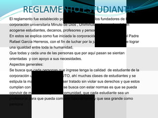 REGLAMENTO ESTUDIANTIL
El reglamento fue establecido por los el consejo de los fundadores de la
corporación universitaria Minuto de Dios , Uniminuto, a los cuales deben
acogerse estudiantes, decanos, profesores y personal administrativos,
En estos se explica como fue iniciada la corporación universitaria por el Padre
Rafael García Herreros, con el fin de luchar por la justicia y el anhelo de lograr
una igualdad entre toda la humanidad,
Que todas y cada una de las personas que por aquí pasan se sientan
orientadas y con apoyo a sus necesidades.
Aspectos generales:
Se busca que cada personas que ingrese tenga la calidad de estudiante de la
corporación universitaria, UMINUTO, ahí muchas clases de estudiantes y se
estipula la manera en que debe ser tratado sin violar sus derechos y que estos
cumplan con su deberes, lo que se busca con estar normas es que se pueda
convivir de manera tranquila en comunidad, que cada estudiante sea un
profesional para que pueda competir laboralmente y que sea grande como
persona
 