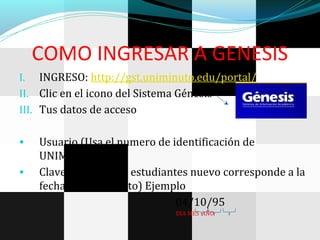 COMO INGRESAR A GENESIS
I. INGRESO: http://gst.uniminuto.edu/portal/
II. Clic en el icono del Sistema Génesis
III. Tus datos de acceso
• Usuario (Usa el numero de identificación de
UNIMINUTO)
• Clave inicial (Para estudiantes nuevo corresponde a la
fecha de nacimiento) Ejemplo
04/10/95
DIA MES AÑO
 