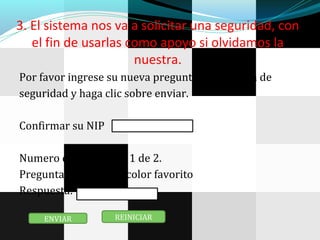 3. El sistema nos va a solicitar una seguridad, con
el fin de usarlas como apoyo si olvidamos la
nuestra.
Por favor ingrese su nueva pregunta y respuesta de
seguridad y haga clic sobre enviar.
Confirmar su NIP
Numero de preguntas 1 de 2.
Pregunta: Cual es su color favorito
Respuesta:
ENVIAR REINICIAR
 