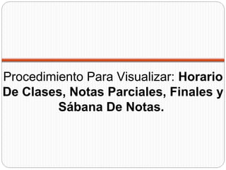 Procedimiento Para Visualizar: Horario
De Clases, Notas Parciales, Finales y
Sábana De Notas.
 