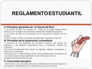 REGLAMENTOESTUDIANTIL
A. Principios generales de “el minuto de Dios”
1. El minuto de Dios fue iniciado, en 1995, por el padre Rafael García
Herreros, con el objetivo de promover el desarrollo integral de la persona.
2. “El minuto de Dios es la expresión de un compromiso cristiano con los
pobres”.
3.”En el minuto de Dios se entiende por desarrollo integral la promoción”.
B. Principios de la corporación universitaria
1.”uniminuto es una institución de educación superior, que asume los
principios y los objetivos establecidos para la educación superior en
Colombia”.
2.El criterio fundamental que orienta su filosofía, cátedra, investigación y
servicio a la comunidad.
3.Animada por la espiritualidad eudista, forma profesionales conscientes de
sus compromisos y responsabilidades en la construcción de una
sociedad colombiana más humana.
C. Comunidad educativa
1.Uniminuto es una comunidad educativa conformada por personas iguales en
su dignidad y heterogéneas en su experiencias y en sus funciones.
 