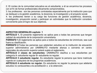 2. El núcleo de la comunidad educativa es el estudiante; a él se encamina los procesos
con el fin de formar profesionales éticamente comprometidos.
3. los profesores: son las personas contratadas especialmente por la institución para que
se dediquen a la gestión académica, la docencia, la investigación y el proyecto social.
4. los profesores tienen a su cargo las funciones de gestión académica, docencia,
investigación, proyección social y participan en actividades que la institución considere
conveniente para el logro de sus objetivos.
ASPECTOS GENERALES capítulo 1
ARTÍCULO 1. El presente reglamento se aplica para a todas las personas que tengan
calidad de estudiante de la corporación universitaria.
PÁRRAFO 1.El reglamento se aplica para a todos los estudiantes de Uniminuto, sea cual
fuera su clasificación.
PÁRRAFO 2.Todas las personas que adelanten estudios en la institución de educación
superior administrativa por UNIMINUTO mediante alianza o convenio en centro
regionales de educación superior estará sujeta al reglamento.
ARTÍCULO 2 clases de estudiantes: UNIMINUTO clasifica a sus estudiantes por
categoría A- estudiante regular B- estudiante no regular.
ARTÍCULO 3 estudiante regular. Es estudiante regular la persona que tiene matrícula
vigente en cualquiera de los programas académicos.
ARTÍCULO 4 estudiante no regular. Es estudiante no regular la persona que adelanta
estudios no conducentes a la acreditación o a la obtención.
 