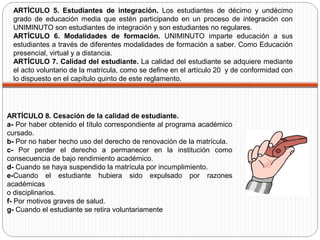 ARTÍCULO 8. Cesación de la calidad de estudiante.
a- Por haber obtenido el título correspondiente al programa académico
cursado.
b- Por no haber hecho uso del derecho de renovación de la matrícula.
c- Por perder el derecho a permanecer en la institución como
consecuencia de bajo rendimiento académico.
d- Cuando se haya suspendido la matrícula por incumplimiento.
e-Cuando el estudiante hubiera sido expulsado por razones
académicas
o disciplinarios.
f- Por motivos graves de salud.
g- Cuando el estudiante se retira voluntariamente
ARTÍCULO 5. Estudiantes de integración. Los estudiantes de décimo y undécimo
grado de educación media que estén participando en un proceso de integración con
UNIMINUTO son estudiantes de integración y son estudiantes no regulares.
ARTÍCULO 6. Modalidades de formación. UNIMINUTO imparte educación a sus
estudiantes a través de diferentes modalidades de formación a saber. Como Educación
presencial, virtual y a distancia.
ARTÍCULO 7. Calidad del estudiante. La calidad del estudiante se adquiere mediante
el acto voluntario de la matrícula, como se define en el artículo 20 y de conformidad con
lo dispuesto en el capítulo quinto de este reglamento.
 