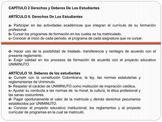 ARTÍCULO 10. Deberes de los estudiantes
a- Cumplir con la constitución Colombiana, la ley, las normas estatutarias y
reglamentarias de Uniminuto.
b- Respetar el carácter de UNIMINUTO como institución de inspiración católica.
c- Ajustar su conducta a las normas de la moral, la cultura, la ética profesional y
las sanas costumbres.
d- Pagar oportunamente el valor de la matrícula y demás derechos pecuniarios
establecidos por UNIMINUTO.
e- Conocer el proyecto educativo institucional, los reglamentos y el proyecto
curricular de programas en la cual se matriculó.
CAPÍTULO 2 Derechos y Deberes De Los Estudiantes
ARTÍCULO 9. Derechos De Los Estudiantes
a- Participar en las actividades académicas que integran el currículo de su formación
profesional.
b- Cursar los programas de formación en los cuales se ha matriculado.
c- Conocer al inicio de cada periodo, el programa de cada asignatura que va cursar.
d- Hacer uso de la posibilidad de traslado, transferencia y reintegro de acuerdo con el
presente reglamento.
e- Exigir calidad en los procesos de formación de acuerdo con el proyecto educativo
UNIMINUTO.
 