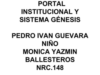 PORTAL
INSTITUCIONAL Y
SISTEMA GÉNESIS
PEDRO IVAN GUEVARA
NIÑO
MONICA YAZMIN
BALLESTEROS
NRC.148
 