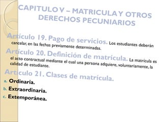 CAPITULOV – MATRICULAY OTROSDERECHOS PECUNIARIOS
Artículo 19. Pago de servicios. Los estudiantes deberán
cancelar, en las fechas previamente determinadas.
Artículo 20. Definición de matrícula. La matrícula es
el acto contractual mediante el cual una persona adquiere, voluntariamente, la
calidad de estudiante.
Artículo 21. Clases de matrícula.a. Ordinaria.
b. Extraordinaria.
c. Extemporánea.
 