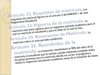 Artículo 22. Requisitos de matrícula. Los
requisitos de matrícula figuran en el artículo 2 del ANEXO 1 de este
Reglamento Estudiantil.
Artículo 23.Vigencia de la matrícula. La
matrícula solo tiene vigencia para el respectivo período académico para el
cual se matriculó el estudiante y para la Sede en la cual lo hizo.
Artículo 24. Renovación de Matrícula. La
matrícula cubre un solo período académico.
Artículo 25. Reembolso de la
matrícula. La Institución reembolsará el 90% del valor de la
matrícula, al estudiante que lo solicite cuando, habiendo cumplido todos
los pasos previstos para la matrícula, decida no cursar el programa y
realice la respectiva cancelación académica, antes de la iniciación de clases
 