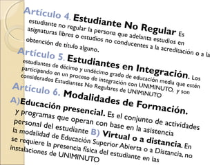 Artículo 4. Estudiante No Regular Es
estudiante no regular la persona que adelanta estudios en
asignaturas libres o estudios no conducentes a la acreditación o a la
obtención de título alguno.Artículo 5. Estudiantes en Integración. Los
estudiantes de décimo y undécimo grado de educación media que estén
participando en un proceso de integración con UNIMINUTO, y son
considerados Estudiantes No Regulares de UNIMINUTO
Artículo 6. Modalidades de Formación.
A)Educación presencial. Es el conjunto de actividades
y programas que operan con base en la asistencia
personal del estudiante B) Virtual o a distancia. En
la modalidad de Educación Superior Abierta o a Distancia, no
se requiere la presencia física del estudiante en las
instalaciones de UNIMINUTO
 
