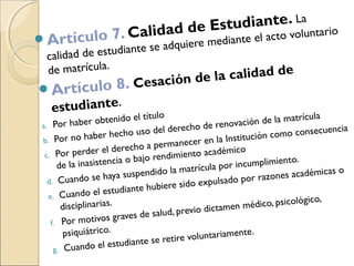 Artículo 7. Calidad de Estudiante. La
calidad de estudiante se adquiere mediante el acto voluntario
de matrícula.
Artículo 8. Cesación de la calidad de
estudiante.
a. Por haber obtenido el título
b. Por no haber hecho uso del derecho de renovación de la matrícula
c. Por perder el derecho a permanecer en la Institución como consecuencia
de la inasistencia o bajo rendimiento académico
d. Cuando se haya suspendido la matrícula por incumplimiento.
e. Cuando el estudiante hubiere sido expulsado por razones académicas o
disciplinarias.
f. Por motivos graves de salud, previo dictamen médico, psicológico,
psiquiátrico.
g. Cuando el estudiante se retire voluntariamente.
 