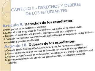 CAPITULO II - DERECHOS Y DEBERES
DE LOS ESTUDIANTES
Artículo 9. Derechos de los estudiantes.
a.Participar en las actividades académicas
b.Cursar el o los programas de formación en los cuales se ha matriculado.
c.Conocer al inicio de cada período, el programa de cada asignatura
d.Conocer previamente los criterios de evaluación que se emplearán en las distintas
actividades y pruebas académicas
Artículo 10. Deberes de los estudiantes.
a.Cumplir con la Constitución Colombiana, la ley, las normas estatutarias.
b.Ajustar su conducta a las normas de la moral, la cultura, la ética profesional
c.Realizar personalmente las evaluaciones, investigaciones, trabajos y prácticas que
le correspondan haciendo uso de sus conocimientos, su esfuerzo personal,
creatividad
 