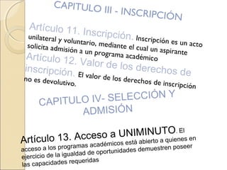 CAPITULO III - INSCRIPCIÓN
Artículo 11. Inscripción. Inscripción es un acto
unilateral y voluntario, mediante el cual un aspirante
solicita admisión a un programa académicoArtículo 12. Valor de los derechos deinscripción. El valor de los derechos de inscripción
no es devolutivo.
CAPITULO IV- SELECCIÓN Y
ADMISIÓN
Artículo 13. Acceso a UNIMINUTO. El
acceso a los programas académicos está abierto a quienes en
ejercicio de la igualdad de oportunidades demuestren poseer
las capacidades requeridas
 