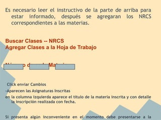 Es necesario leer el instructivo de la parte de arriba para
estar informado, después se agregaran los NRCS
correspondientes a las materias.
Buscar Clases -- NRCS
Agregar Clases a la Hoja de Trabajo
Número de cada Materia
Click enviar Cambios
-Aparecen las Asignaturas Inscritas
en la columna izquierda aparece el título de la materia inscrita y con detalle
la inscripción realizada con fecha.
Si presenta algún inconveniente en el momento debe presentarse a la
 