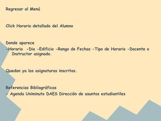 Regresar al Menú
Click Horario detallado del Alumno
Donde aparece
-Horario -Dia -Edificio -Rango de Fechas -Tipo de Horario -Docente o
Instructor asignado.
Quedan ya las asignaturas inscritas.
Referencias Bibliográficas
- Agenda Uniminuto DAES Dirección de asuntos estudiantiles
 