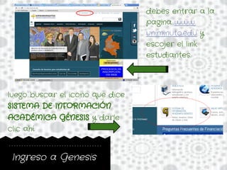 Ingreso a Genesis
debes entrar a la
pagina www.
uniminuto.edu y
escojer el link
estudiantes.
luego buscar el icono que dice
SISTEMA DE INFORMACIÓN
ACADÉMICA GÉNESIS y darle
clic ahí.
 