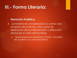 III.- Forma Literaria:
Narración Profética.
 La historia es considerada no como una
sucesión de eventos, sino como el
testimonio de la intervención o dirección
divina en la vida del hombre.
 Busca explicar la realidad y formar al pueblo
de acuerdo a la voluntad divina.
 