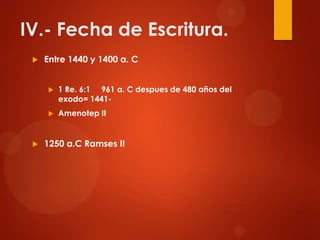 IV.- Fecha de Escritura.
 Entre 1440 y 1400 a. C
 1 Re. 6:1 961 a. C despues de 480 años del
exodo= 1441-
 Amenotep II
 1250 a.C Ramses II
 