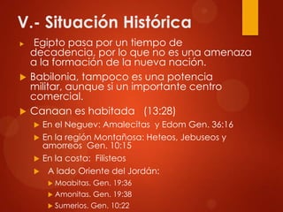 V.- Situación Histórica
 Egipto pasa por un tiempo de
decadencia, por lo que no es una amenaza
a la formación de la nueva nación.
 Babilonia, tampoco es una potencia
militar, aunque si un importante centro
comercial.
 Canaan es habitada (13:28)
 En el Neguev: Amalecitas y Edom Gen. 36:16
 En la región Montañosa: Heteos, Jebuseos y
amorreos Gen. 10:15
 En la costa: Filisteos
 A lado Oriente del Jordán:
 Moabitas. Gen. 19:36
 Amonitas. Gen. 19:38
 Sumerios. Gen. 10:22
 